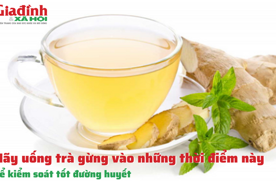 Tốt nhất nên uống trà gừng vào những thời điểm này, để kiểm soát tốt đường huyết