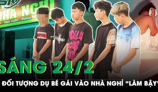 Sáng 24/2: Phẫn nộ 5 thanh thiếu niên dụ bé gái vào nhà nghỉ rồi thay nhau 'làm trò đồi bại'
