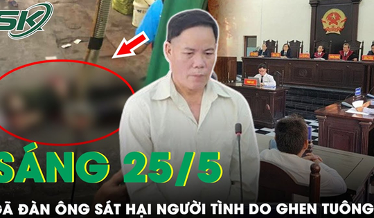 Sáng 25/5: Bản án thích đáng cho kẻ cuồng ghen, sát hại người tình