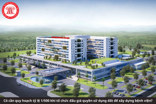Có cần quy hoạch tỷ lệ 1/500 khi tổ chức đấu giá quyền sử dụng đất để xây dựng bệnh viện không?